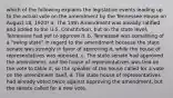 which of the following explains the legislative events leading up to the actual vote on the amendment by the Tennessee House on August 18, 1920? a. The 19th Amendment was already ratiﬁed and added to the U.S. Constitution, but on the state level, Tennessee had yet to approve it. b. Tennessee was something of a "swing state" in regard to the amendment because the state senate was strongly in favor of approving it, while the house of representatives was opposed. c. The state senate had approved the amendment, and the house of representatives was tied on the vote to table it, so the speaker of the house called for a vote on the amendment itself. d. The state house of representatives had already voted twice against approving the amendment, but the senate called for a new vote.