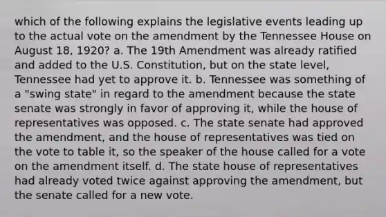 which of the following explains the legislative events leading up to the actual vote on the amendment by the Tennessee House on August 18, 1920? a. The 19th Amendment was already ratiﬁed and added to the U.S. Constitution, but on the state level, Tennessee had yet to approve it. b. Tennessee was something of a "swing state" in regard to the amendment because the state senate was strongly in favor of approving it, while the house of representatives was opposed. c. The state senate had approved the amendment, and the house of representatives was tied on the vote to table it, so the speaker of the house called for a vote on the amendment itself. d. The state house of representatives had already voted twice against approving the amendment, but the senate called for a new vote.