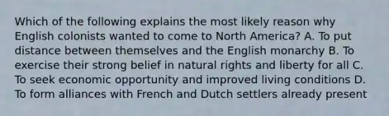 Which of the following explains the most likely reason why English colonists wanted to come to North America? A. To put distance between themselves and the English monarchy B. To exercise their strong belief in natural rights and liberty for all C. To seek economic opportunity and improved living conditions D. To form alliances with French and Dutch settlers already present