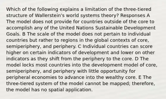 Which of the following explains a limitation of the three-tiered structure of Wallerstein's world systems theory? Responses A The model does not provide for countries outside of <a href='https://www.questionai.com/knowledge/kD8KqkX2aO-the-core' class='anchor-knowledge'>the core</a> to accomplish any of the United Nations Sustainable Development Goals. B The scale of the model does not pertain to individual countries but rather to regions in the global contexts of core, semiperiphery, and periphery. C Individual countries can score higher on certain indicators of development and lower on other indicators as they shift from the periphery to the core. D The model locks most countries into the development model of core, semiperiphery, and periphery with little opportunity for peripheral economies to advance into the wealthy core. E The three-tiered system of the model cannot be mapped; therefore, the model has no spatial application.