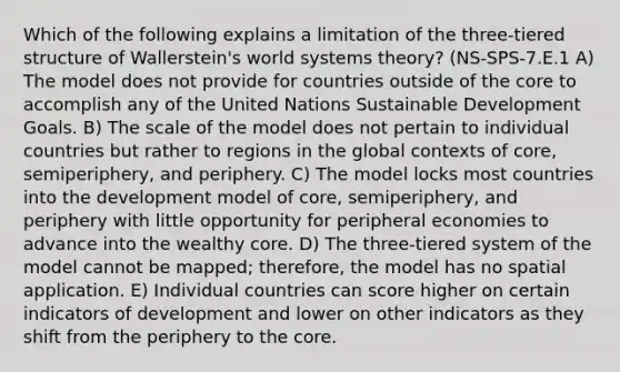 Which of the following explains a limitation of the three-tiered structure of Wallerstein's world systems theory? (NS-SPS-7.E.1 A) The model does not provide for countries outside of the core to accomplish any of the United Nations Sustainable Development Goals. B) The scale of the model does not pertain to individual countries but rather to regions in the global contexts of core, semiperiphery, and periphery. C) The model locks most countries into the development model of core, semiperiphery, and periphery with little opportunity for peripheral economies to advance into the wealthy core. D) The three-tiered system of the model cannot be mapped; therefore, the model has no spatial application. E) Individual countries can score higher on certain indicators of development and lower on other indicators as they shift from the periphery to the core.