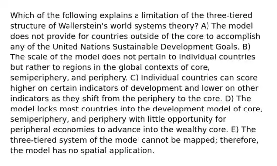 Which of the following explains a limitation of the three-tiered structure of Wallerstein's world systems theory? A) The model does not provide for countries outside of the core to accomplish any of the United Nations Sustainable Development Goals. B) The scale of the model does not pertain to individual countries but rather to regions in the global contexts of core, semiperiphery, and periphery. C) Individual countries can score higher on certain indicators of development and lower on other indicators as they shift from the periphery to the core. D) The model locks most countries into the development model of core, semiperiphery, and periphery with little opportunity for peripheral economies to advance into the wealthy core. E) The three-tiered system of the model cannot be mapped; therefore, the model has no spatial application.