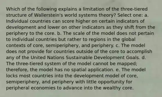 Which of the following explains a limitation of the three-tiered structure of Wallerstein's world systems theory? Select one: a. Individual countries can score higher on certain indicators of development and lower on other indicators as they shift from the periphery to <a href='https://www.questionai.com/knowledge/kD8KqkX2aO-the-core' class='anchor-knowledge'>the core</a>. b. The scale of the model does not pertain to individual countries but rather to regions in the global contexts of core, semiperiphery, and periphery. c. The model does not provide for countries outside of the core to accomplish any of the United Nations Sustainable Development Goals. d. The three-tiered system of the model cannot be mapped; therefore, the model has no spatial application. e. The model locks most countries into the development model of core, semiperiphery, and periphery with little opportunity for peripheral economies to advance into the wealthy core.