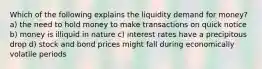 Which of the following explains the liquidity demand for money? a) the need to hold money to make transactions on quick notice b) money is illiquid in nature c) interest rates have a precipitous drop d) stock and bond prices might fall during economically volatile periods