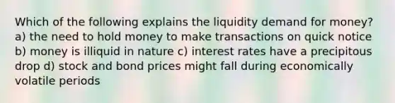 Which of the following explains the liquidity demand for money? a) the need to hold money to make transactions on quick notice b) money is illiquid in nature c) interest rates have a precipitous drop d) stock and bond prices might fall during economically volatile periods