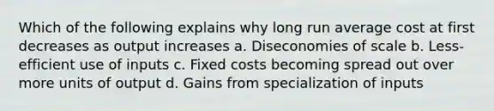 Which of the following explains why long run average cost at first decreases as output increases a. Diseconomies of scale b. Less-efficient use of inputs c. Fixed costs becoming spread out over more units of output d. Gains from specialization of inputs