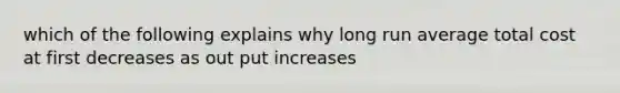 which of the following explains why long run average total cost at first decreases as out put increases