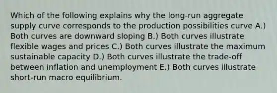 Which of the following explains why the long-run aggregate supply curve corresponds to the production possibilities curve A.) Both curves are downward sloping B.) Both curves illustrate flexible wages and prices C.) Both curves illustrate the maximum sustainable capacity D.) Both curves illustrate the trade-off between inflation and unemployment E.) Both curves illustrate short-run macro equilibrium.