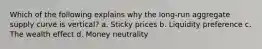 Which of the following explains why the long-run aggregate supply curve is vertical? a. Sticky prices b. Liquidity preference c. The wealth effect d. Money neutrality