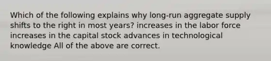 Which of the following explains why long-run aggregate supply shifts to the right in most years? increases in the labor force increases in the capital stock advances in technological knowledge All of the above are correct.