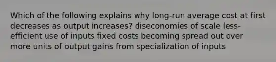 Which of the following explains why long-run average cost at first decreases as output increases? diseconomies of scale less-efficient use of inputs fixed costs becoming spread out over more units of output gains from specialization of inputs