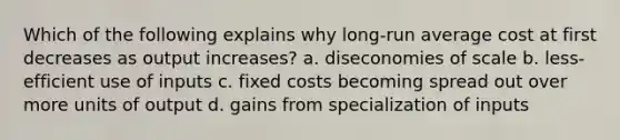 Which of the following explains why long-run average cost at first decreases as output increases? a. diseconomies of scale b. less-efficient use of inputs c. fixed costs becoming spread out over more units of output d. gains from specialization of inputs