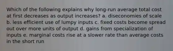 Which of the following explains why long-run average total cost at first decreases as output increases? a. diseconomies of scale b. less efficient use of lumpy inputs c. fixed costs become spread out over more units of output d. gains from specialization of inputs e. marginal costs rise at a slower rate than average costs in the short run