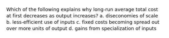 Which of the following explains why long-run average total cost at first decreases as output increases? a. diseconomies of scale b. less-efficient use of inputs c. fixed costs becoming spread out over more units of output d. gains from specialization of inputs