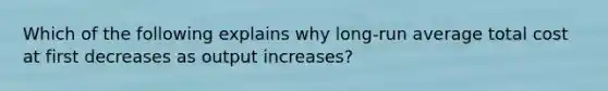 Which of the following explains why long-run average total cost at first decreases as output increases?