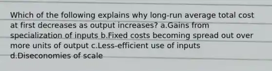 Which of the following explains why long-run average total cost at first decreases as output increases? a.Gains from specialization of inputs b.Fixed costs becoming spread out over more units of output c.Less-efficient use of inputs d.Diseconomies of scale