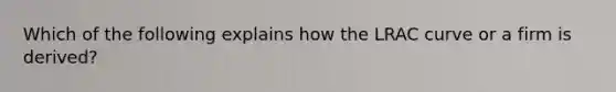 Which of the following explains how the LRAC curve or a firm is derived?