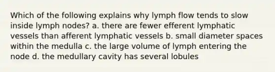 Which of the following explains why lymph flow tends to slow inside lymph nodes? a. there are fewer efferent <a href='https://www.questionai.com/knowledge/ki6sUebkzn-lymphatic-vessels' class='anchor-knowledge'>lymphatic vessels</a> than afferent lymphatic vessels b. small diameter spaces within the medulla c. the large volume of lymph entering the node d. the medullary cavity has several lobules