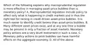 Which of the following explains why macroprudential regulation is more effective in managing​ asset-price bubbles than is monetary​ policy? A. Macroprudential regulation include policy to affect only what is happening in credit markets and is thus the right tool for reining in​ credit-driven asset-price bubbles. It is much easier to identify credit booms than​ asset-price bubbles. B. Many different asset prices​ exist, and at any one time a bubble may be present in only a fraction of asset markets. Monetary policy actions are a very blunt instrument in such a case. C. Monetary policy actions to prick bubbles can have harmful effects on the aggregate economy. D. All of the above