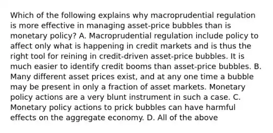 Which of the following explains why macroprudential regulation is more effective in managing​ asset-price bubbles than is monetary​ policy? A. Macroprudential regulation include policy to affect only what is happening in credit markets and is thus the right tool for reining in​ credit-driven asset-price bubbles. It is much easier to identify credit booms than​ asset-price bubbles. B. Many different asset prices​ exist, and at any one time a bubble may be present in only a fraction of asset markets. Monetary policy actions are a very blunt instrument in such a case. C. Monetary policy actions to prick bubbles can have harmful effects on the aggregate economy. D. All of the above