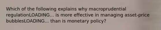 Which of the following explains why macroprudential regulationLOADING... is more effective in managing asset-price bubblesLOADING... than is monetary​ policy?