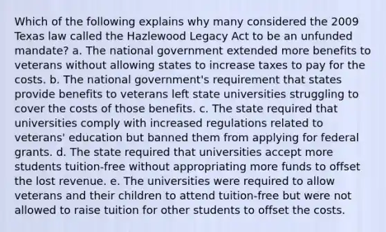 Which of the following explains why many considered the 2009 Texas law called the Hazlewood Legacy Act to be an unfunded mandate? a. The national government extended more benefits to veterans without allowing states to increase taxes to pay for the costs. b. The national government's requirement that states provide benefits to veterans left state universities struggling to cover the costs of those benefits. c. The state required that universities comply with increased regulations related to veterans' education but banned them from applying for federal grants. d. The state required that universities accept more students tuition-free without appropriating more funds to offset the lost revenue. e. The universities were required to allow veterans and their children to attend tuition-free but were not allowed to raise tuition for other students to offset the costs.