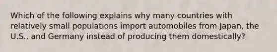 Which of the following explains why many countries with relatively small populations import automobiles from Japan, the U.S., and Germany instead of producing them domestically?