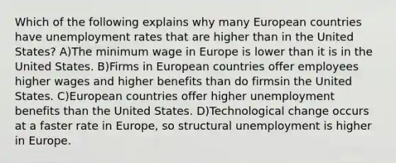 Which of the following explains why many European countries have unemployment rates that are higher than in the United States? A)The minimum wage in Europe is lower than it is in the United States. B)Firms in European countries offer employees higher wages and higher benefits than do firmsin the United States. C)European countries offer higher unemployment benefits than the United States. D)Technological change occurs at a faster rate in Europe, so structural unemployment is higher in Europe.