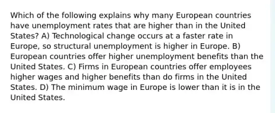 Which of the following explains why many European countries have unemployment rates that are higher than in the United States? A) Technological change occurs at a faster rate in Europe, so structural unemployment is higher in Europe. B) European countries offer higher unemployment benefits than the United States. C) Firms in European countries offer employees higher wages and higher benefits than do firms in the United States. D) The minimum wage in Europe is lower than it is in the United States.