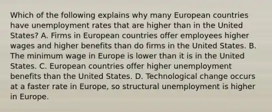 Which of the following explains why many European countries have unemployment rates that are higher than in the United States? A. Firms in European countries offer employees higher wages and higher benefits than do firms in the United States. B. The minimum wage in Europe is lower than it is in the United States. C. European countries offer higher unemployment benefits than the United States. D. Technological change occurs at a faster rate in Europe, so structural unemployment is higher in Europe.