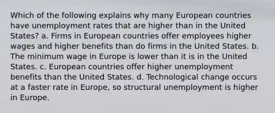 Which of the following explains why many European countries have unemployment rates that are higher than in the United States? a. Firms in European countries offer employees higher wages and higher benefits than do firms in the United States. b. The minimum wage in Europe is lower than it is in the United States. c. European countries offer higher unemployment benefits than the United States. d. Technological change occurs at a faster rate in Europe, so structural unemployment is higher in Europe.