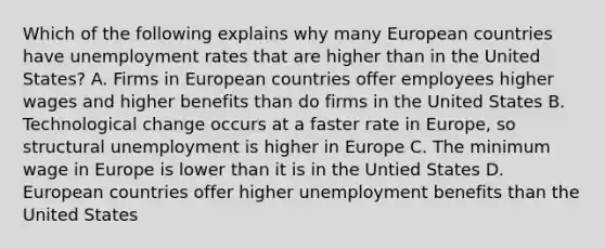 Which of the following explains why many European countries have unemployment rates that are higher than in the United States? A. Firms in European countries offer employees higher wages and higher benefits than do firms in the United States B. Technological change occurs at a faster rate in Europe, so structural unemployment is higher in Europe C. The minimum wage in Europe is lower than it is in the Untied States D. European countries offer higher unemployment benefits than the United States