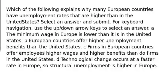 Which of the following explains why many European countries have unemployment rates that are higher than in the UnitedStates? Select an answer and submit. For keyboard navigation, use the up/down arrow keys to select an answer. a The minimum wage in Europe is lower than it is in the United States. b European countries offer higher unemployment benefits than the United States. c Firms in European countries offer employees higher wages and higher benefits than do firms in the United States. d Technological change occurs at a faster rate in Europe, so structural unemployment is higher in Europe.