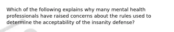 Which of the following explains why many mental health professionals have raised concerns about the rules used to determine the acceptability of the insanity defense?