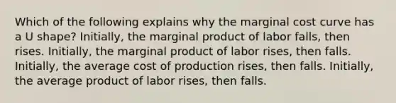 Which of the following explains why the marginal cost curve has a U shape? Initially, the marginal product of labor falls, then rises. Initially, the marginal product of labor rises, then falls. Initially, the average cost of production rises, then falls. Initially, the average product of labor rises, then falls.