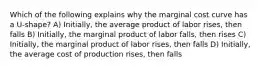 Which of the following explains why the marginal cost curve has a U-shape? A) Initially, the average product of labor rises, then falls B) Initially, the marginal product of labor falls, then rises C) Initially, the marginal product of labor rises, then falls D) Initially, the average cost of production rises, then falls