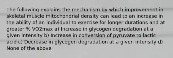 The following explains the mechanism by which improvement in skeletal muscle mitochondrial density can lead to an increase in the ability of an individual to exercise for longer durations and at greater % VO2max a) Increase in glycogen degradation at a given intensity b) Increase in conversion of pyruvate to lactic acid c) Decrease in glycogen degradation at a given intensity d) None of the above