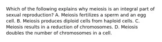 Which of the following explains why meiosis is an integral part of sexual reproduction? A. Meiosis fertilizes a sperm and an egg cell. B. Meiosis produces diploid cells from haploid cells. C. Meiosis results in a reduction of chromosomes. D. Meiosis doubles the number of chromosomes in a cell.