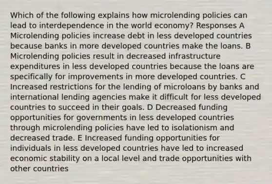 Which of the following explains how microlending policies can lead to interdependence in the world economy? Responses A Microlending policies increase debt in less developed countries because banks in more developed countries make the loans. B Microlending policies result in decreased infrastructure expenditures in less developed countries because the loans are specifically for improvements in more developed countries. C Increased restrictions for the lending of microloans by banks and international lending agencies make it difficult for less developed countries to succeed in their goals. D Decreased funding opportunities for governments in less developed countries through microlending policies have led to isolationism and decreased trade. E Increased funding opportunities for individuals in less developed countries have led to increased economic stability on a local level and trade opportunities with other countries