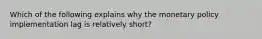 Which of the following explains why the monetary policy implementation lag is relatively short?