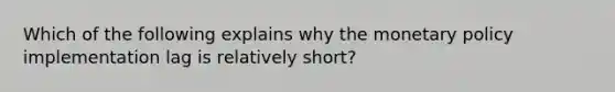 Which of the following explains why the monetary policy implementation lag is relatively short?