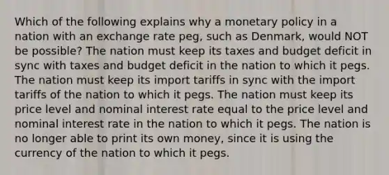 Which of the following explains why a monetary policy in a nation with an exchange rate peg, such as Denmark, would NOT be possible? The nation must keep its taxes and budget deficit in sync with taxes and budget deficit in the nation to which it pegs. The nation must keep its import tariffs in sync with the import tariffs of the nation to which it pegs. The nation must keep its price level and nominal interest rate equal to the price level and nominal interest rate in the nation to which it pegs. The nation is no longer able to print its own money, since it is using the currency of the nation to which it pegs.