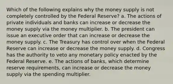 Which of the following explains why the money supply is not completely controlled by the Federal Reserve? a. The actions of private individuals and banks can increase or decrease the money supply via the money multiplier. b. The president can issue an executive order that can increase or decrease the money supply. c. The Treasury has control over when the Federal Reserve can increase or decrease the money supply. d. Congress has the authority to veto any monetary policy enacted by the Federal Reserve. e. The actions of banks, which determine reserve requirements, can increase or decrease the money supply via the spending multiplier.