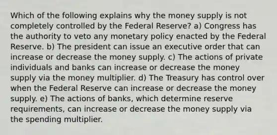 Which of the following explains why the money supply is not completely controlled by the Federal Reserve? a) Congress has the authority to veto any monetary policy enacted by the Federal Reserve. b) The president can issue an executive order that can increase or decrease the money supply. c) The actions of private individuals and banks can increase or decrease the money supply via the money multiplier. d) The Treasury has control over when the Federal Reserve can increase or decrease the money supply. e) The actions of banks, which determine reserve requirements, can increase or decrease the money supply via the spending multiplier.