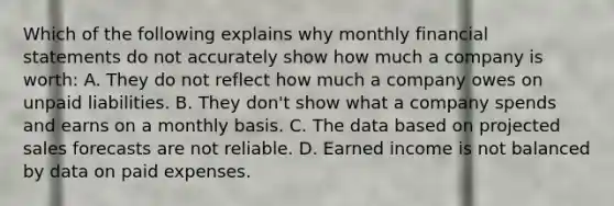 Which of the following explains why monthly financial statements do not accurately show how much a company is worth: A. They do not reflect how much a company owes on unpaid liabilities. B. They don't show what a company spends and earns on a monthly basis. C. The data based on projected sales forecasts are not reliable. D. Earned income is not balanced by data on paid expenses.