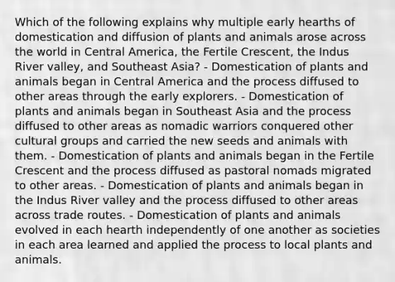 Which of the following explains why multiple early hearths of domestication and diffusion of plants and animals arose across the world in Central America, the Fertile Crescent, the Indus River valley, and Southeast Asia? - Domestication of plants and animals began in Central America and the process diffused to other areas through the early explorers. - Domestication of plants and animals began in Southeast Asia and the process diffused to other areas as nomadic warriors conquered other cultural groups and carried the new seeds and animals with them. - Domestication of plants and animals began in the Fertile Crescent and the process diffused as pastoral nomads migrated to other areas. - Domestication of plants and animals began in the Indus River valley and the process diffused to other areas across trade routes. - Domestication of plants and animals evolved in each hearth independently of one another as societies in each area learned and applied the process to local plants and animals.