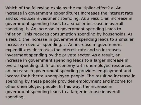 Which of the following explains the multiplier effect? a. An increase in government expenditures increases the interest rate and so reduces investment spending. As a result, an increase in government spending leads to a smaller increase in overall spending. b. An increase in government spending leads to inflation. This reduces consumption spending by households. As a result, the increase in government spending leads to a smaller increase in overall spending. c. An increase in government expenditures decreases the interest rate and so increases investment spending by the private sector. As a result, an increase in government spending leads to a larger increase in overall spending. d. In an economy with unemployed resources, an increase in government spending provides employment and income for hitherto unemployed people. The resulting increase in spending by these people provides employment and income for other unemployed people. In this way, the increase in government spending leads to a larger increase in overall spending.