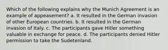 Which of the following explains why the Munich Agreement is an example of appeasement? a. It resulted in the German invasion of other European countries. b. It resulted in the German invasion of Italy. c. The participants gave Hitler something valuable in exchange for peace. d. The participants denied Hitler permission to take the Sudetenland.