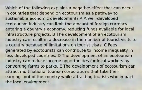 Which of the following explains a negative effect that can occur in countries that depend on ecotourism as a pathway to sustainable economic development? A A well-developed ecotourism industry can limit the amount of foreign currency entering a country's economy, reducing funds available for local infrastructure projects. B The development of an ecotourism industry can result in a decrease in the number of tourist visits to a country because of limitations on tourist visas. C Fees generated by ecotourists can contribute to income inequality in less developed countries. D The development of an ecotourism industry can reduce income opportunities for local workers by converting farms to parks. E The development of ecotourism can attract multinational tourism corporations that take their earnings out of the country while attracting tourists who impact the local environment.