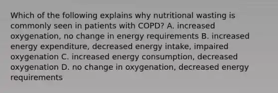 Which of the following explains why nutritional wasting is commonly seen in patients with COPD? A. increased oxygenation, no change in energy requirements B. increased energy expenditure, decreased energy intake, impaired oxygenation C. increased energy consumption, decreased oxygenation D. no change in oxygenation, decreased energy requirements